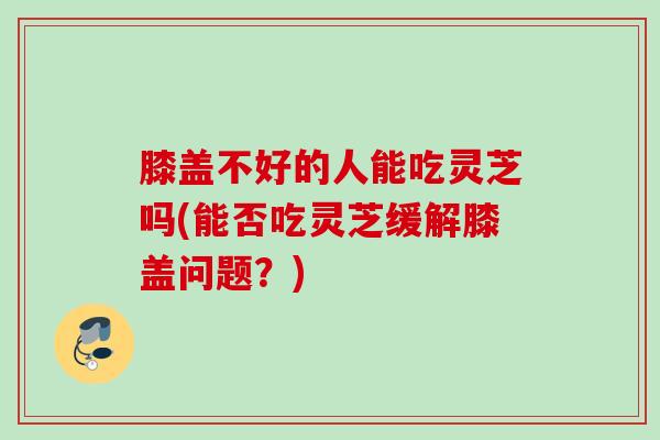 膝盖不好的人能吃灵芝吗(能否吃灵芝缓解膝盖问题？)