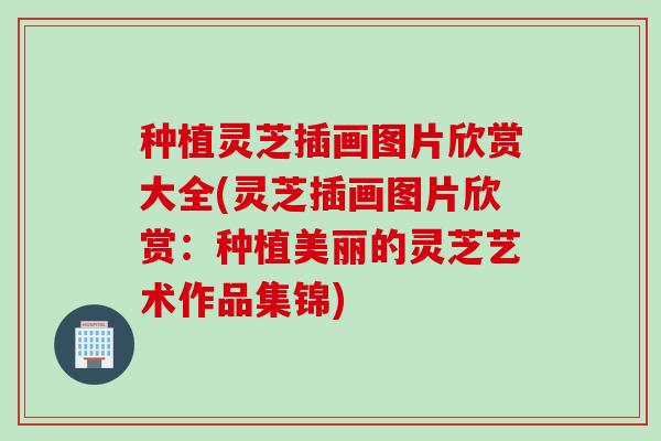 种植灵芝插画图片欣赏大全(灵芝插画图片欣赏：种植美丽的灵芝艺术作品集锦)