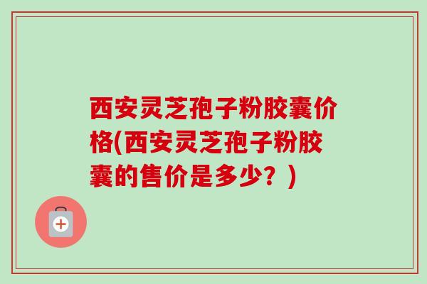 西安灵芝孢子粉胶囊价格(西安灵芝孢子粉胶囊的售价是多少？)