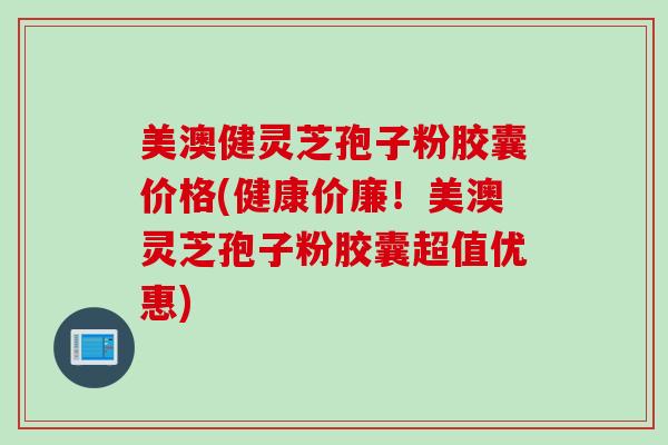 美澳健灵芝孢子粉胶囊价格(健康价廉！美澳灵芝孢子粉胶囊超值优惠)