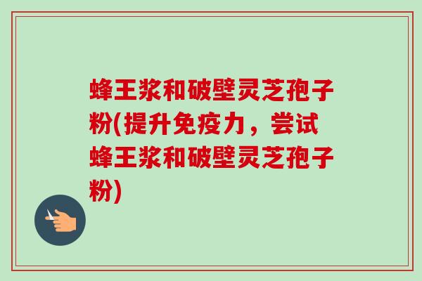 蜂王浆和破壁灵芝孢子粉(提升免疫力，尝试蜂王浆和破壁灵芝孢子粉)