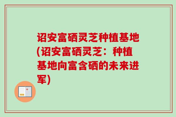 诏安富硒灵芝种植基地(诏安富硒灵芝：种植基地向富含硒的未来进军)