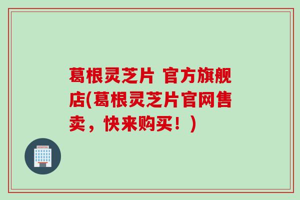 葛根灵芝片 官方旗舰店(葛根灵芝片官网售卖，快来购买！)