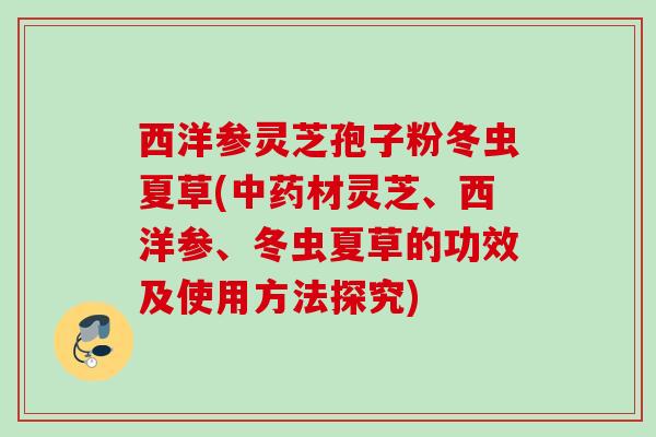 西洋参灵芝孢子粉冬虫夏草(材灵芝、西洋参、冬虫夏草的功效及使用方法探究)