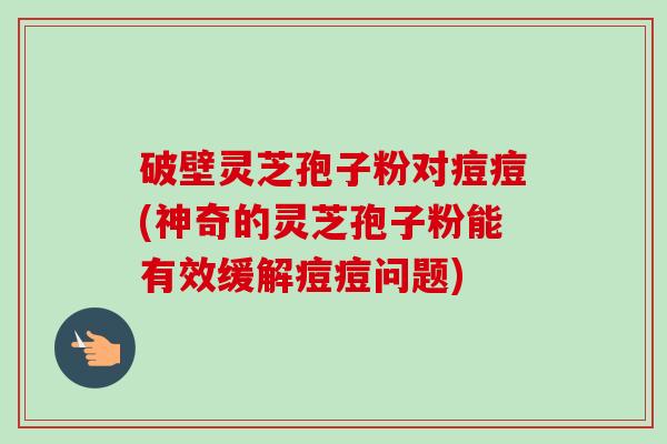 破壁灵芝孢子粉对痘痘(神奇的灵芝孢子粉能有效缓解痘痘问题)