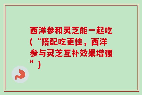 西洋参和灵芝能一起吃(“搭配吃更佳,西洋参与灵芝互补效果增强”) 西洋参和灵芝能一起吃(“搭配吃更佳,西洋参与灵芝互补效果增强”)