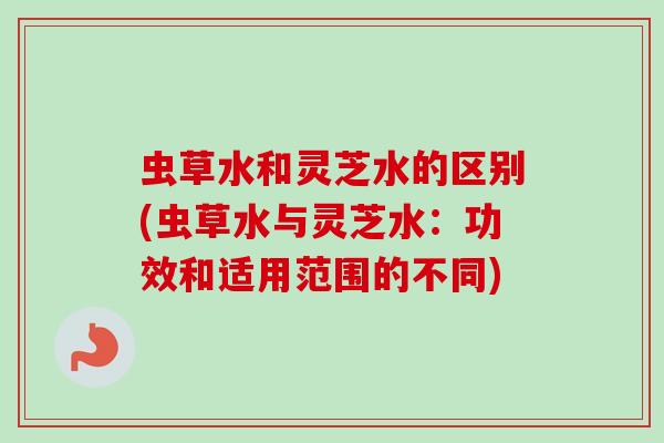 虫草水和灵芝水的区别(虫草水与灵芝水：功效和适用范围的不同)