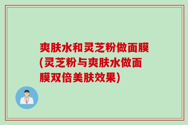 爽肤水和灵芝粉做面膜(灵芝粉与爽肤水做面膜双倍美肤效果)
