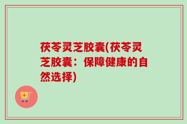 茯苓灵芝胶囊(茯苓灵芝胶囊：保障健康的自然选择)