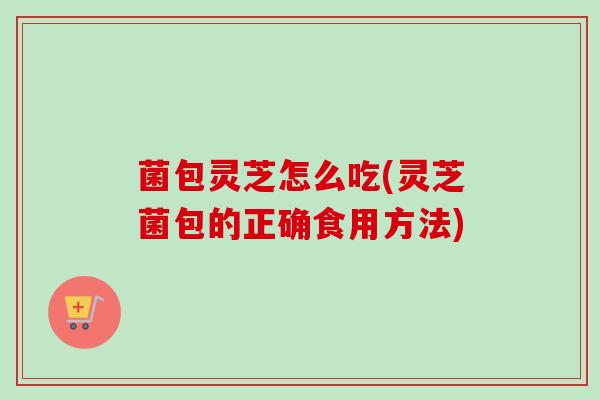 菌包灵芝怎么吃(灵芝菌包的正确食用方法)