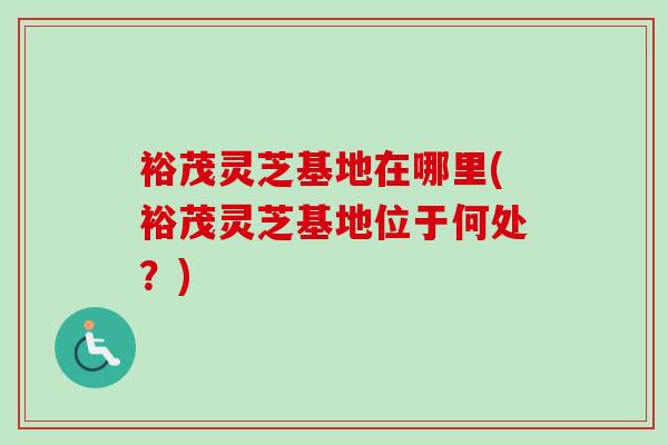 裕茂灵芝基地在哪里(裕茂灵芝基地位于何处？)