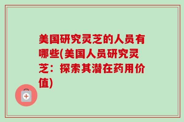 美国研究灵芝的人员有哪些(美国人员研究灵芝：探索其潜在药用价值)