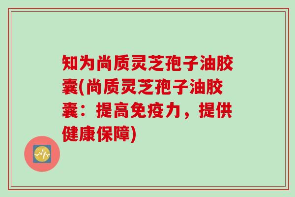 知为尚质灵芝孢子油胶囊(尚质灵芝孢子油胶囊：提高免疫力，提供健康保障)