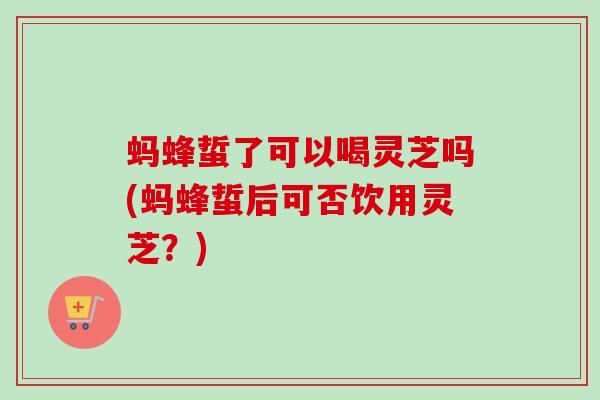 蚂蜂蜇了可以喝灵芝吗(蚂蜂蜇后可否饮用灵芝？)