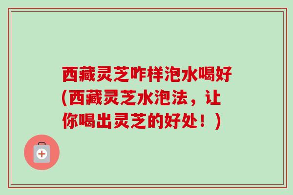 西藏灵芝咋样泡水喝好(西藏灵芝水泡法，让你喝出灵芝的好处！)
