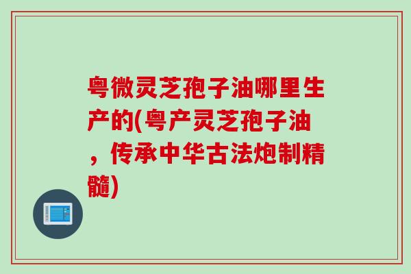 粤微灵芝孢子油哪里生产的(粤产灵芝孢子油，传承中华古法炮制精髓)