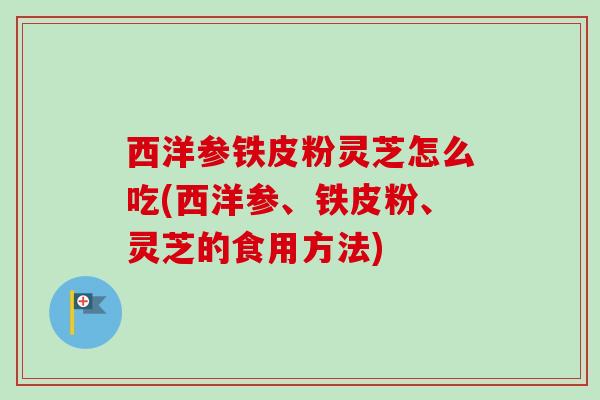 西洋参铁皮粉灵芝怎么吃(西洋参、铁皮粉、灵芝的食用方法)
