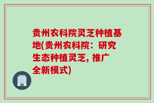 贵州农科院灵芝种植基地(贵州农科院：研究生态种植灵芝, 推广全新模式)