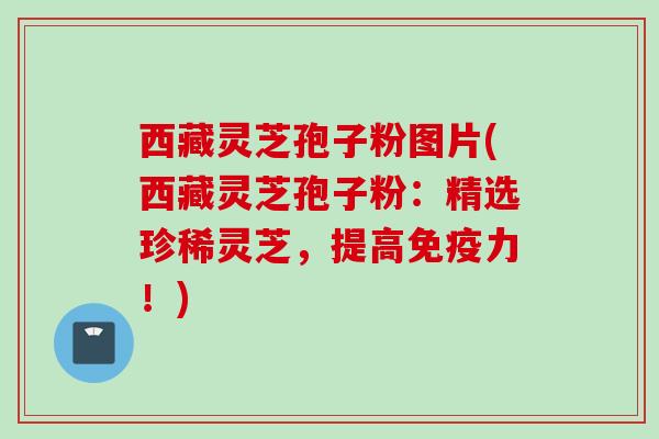 西藏灵芝孢子粉图片(西藏灵芝孢子粉：精选珍稀灵芝，提高免疫力！)