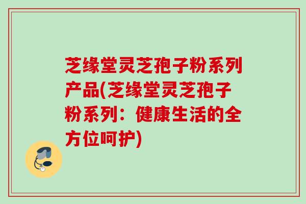 芝缘堂灵芝孢子粉系列产品(芝缘堂灵芝孢子粉系列:健康生活的全方位呵护) 芝缘堂灵芝孢子粉系列产品(芝缘堂灵芝孢子粉系列:健康生活的全方位呵护)