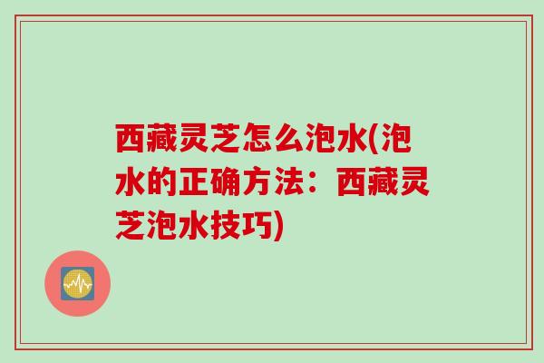 西藏灵芝怎么泡水(泡水的正确方法：西藏灵芝泡水技巧)
