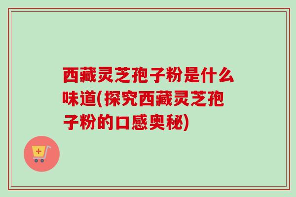 西藏灵芝孢子粉是什么味道(探究西藏灵芝孢子粉的口感奥秘)