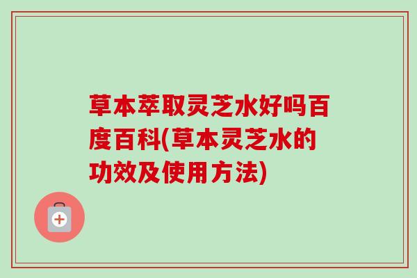 草本萃取灵芝水好吗百度百科(草本灵芝水的功效及使用方法)