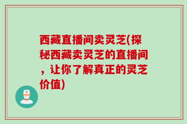 西藏直播间卖灵芝(探秘西藏卖灵芝的直播间，让你了解真正的灵芝价值)