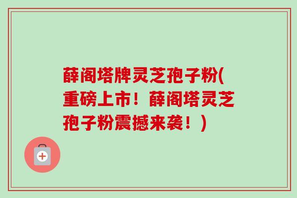 薛阁塔牌灵芝孢子粉(重磅上市！薛阁塔灵芝孢子粉震撼来袭！)