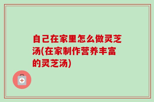 自己在家里怎么做灵芝汤(在家制作营养丰富的灵芝汤)