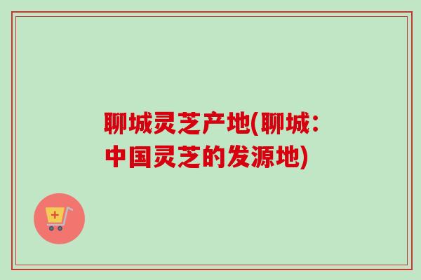 聊城灵芝产地(聊城：中国灵芝的发源地)