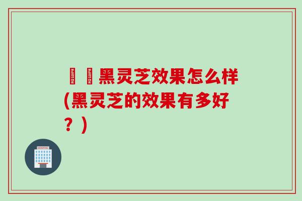 荳渼黑灵芝效果怎么样(黑灵芝的效果有多好？)