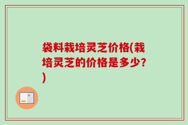 袋料栽培灵芝价格(栽培灵芝的价格是多少？)