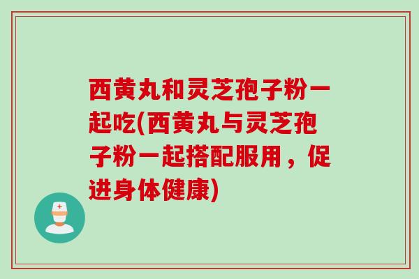 西黄丸和灵芝孢子粉一起吃(西黄丸与灵芝孢子粉一起搭配服用，促进身体健康)