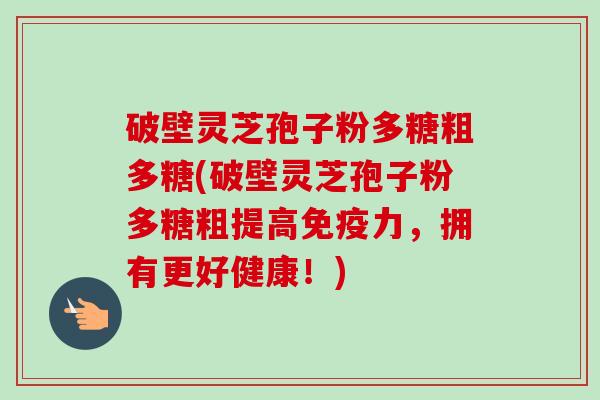破壁灵芝孢子粉多糖粗多糖(破壁灵芝孢子粉多糖粗提高免疫力,拥有更好健康!) 破壁灵芝孢子粉多糖粗多糖(破壁灵芝孢子粉多糖粗提高免疫力,拥有更好健康!)