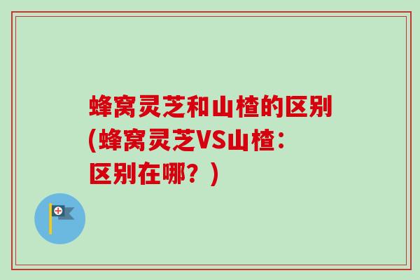 蜂窝灵芝和山楂的区别(蜂窝灵芝VS山楂：区别在哪？)