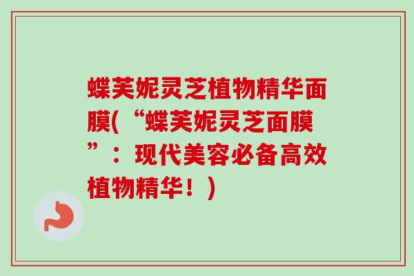 蝶芙妮灵芝植物精华面膜(“蝶芙妮灵芝面膜”:现代美容必备高效植物精华!) 蝶芙妮灵芝植物精华面膜(“蝶芙妮灵芝面膜”:现代美容必备高效植物精华!)