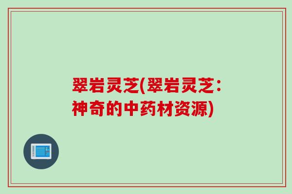 翠岩灵芝(翠岩灵芝：神奇的中药材资源)