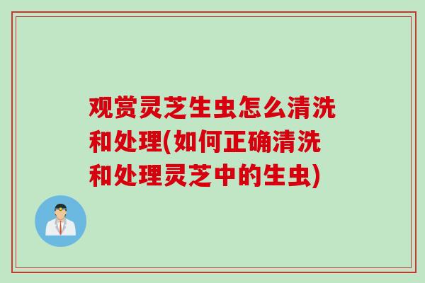 观赏灵芝生虫怎么清洗和处理(如何正确清洗和处理灵芝中的生虫)