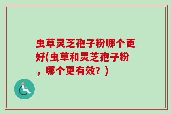 虫草灵芝孢子粉哪个更好(虫草和灵芝孢子粉,哪个更有效?) 虫草灵芝孢子粉哪个更好(虫草和灵芝孢子粉,哪个更有效?)