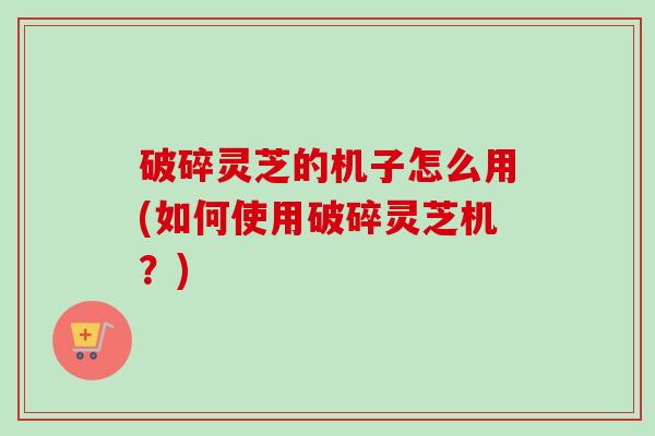 破碎灵芝的机子怎么用(如何使用破碎灵芝机?) 破碎灵芝的机子怎么用(如何使用破碎灵芝机?)
