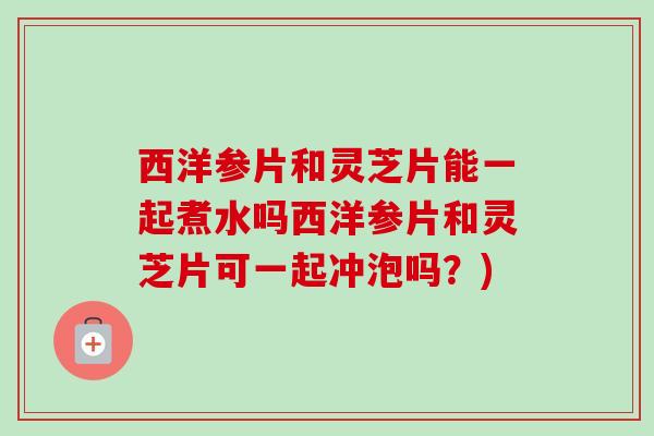 西洋参片和灵芝片能一起煮水吗西洋参片和灵芝片可一起冲泡吗？)