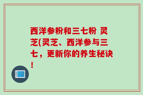 西洋参粉和三七粉 灵芝(灵芝、西洋参与三七，更新你的养生秘诀！