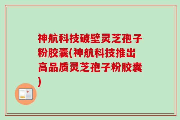 神航科技破壁灵芝孢子粉胶囊(神航科技推出高品质灵芝孢子粉胶囊)