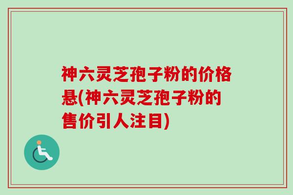 神六灵芝孢子粉的价格悬(神六灵芝孢子粉的售价引人注目) 神六灵芝孢子粉的价格悬(神六灵芝孢子粉的售价引人注目)