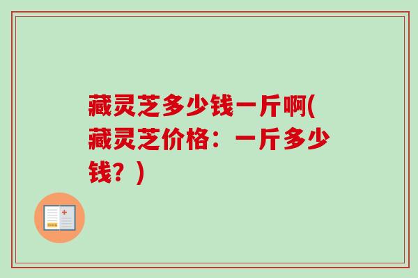 藏灵芝多少钱一斤啊(藏灵芝价格:一斤多少钱?) 藏灵芝多少钱一斤啊(藏灵芝价格:一斤多少钱?)