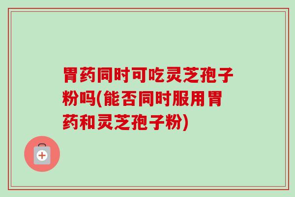 胃药同时可吃灵芝孢子粉吗(能否同时服用胃药和灵芝孢子粉)