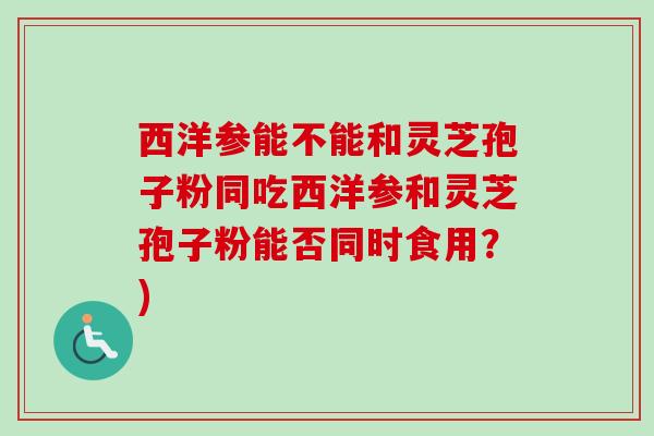 西洋参能不能和灵芝孢子粉同吃西洋参和灵芝孢子粉能否同时食用？)