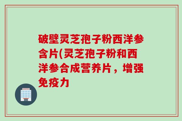 破壁灵芝孢子粉西洋参含片(灵芝孢子粉和西洋参合成营养片，增强免疫力