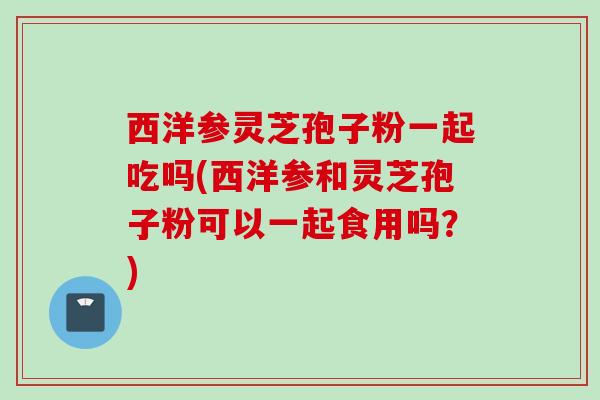 西洋参灵芝孢子粉一起吃吗(西洋参和灵芝孢子粉可以一起食用吗？)